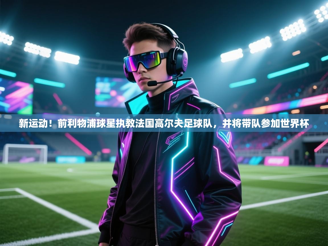 新运动！前利物浦球星执教法国高尔夫足球队，并将带队参加世界杯